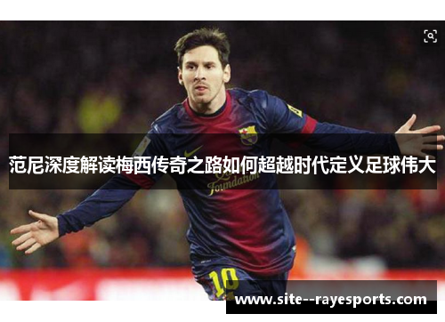 范尼深度解读梅西传奇之路如何超越时代定义足球伟大 范尼深度解读梅西传奇之路如何超越时代定义足球伟大