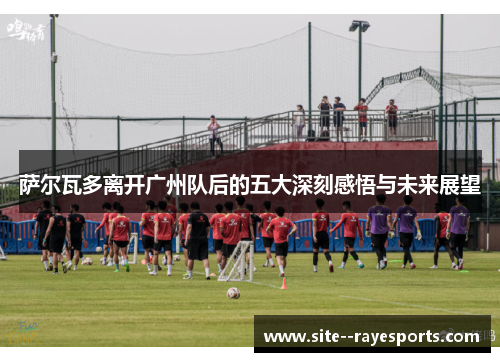 萨尔瓦多离开广州队后的五大深刻感悟与未来展望 萨尔瓦多离开广州队后的五大深刻感悟与未来展望