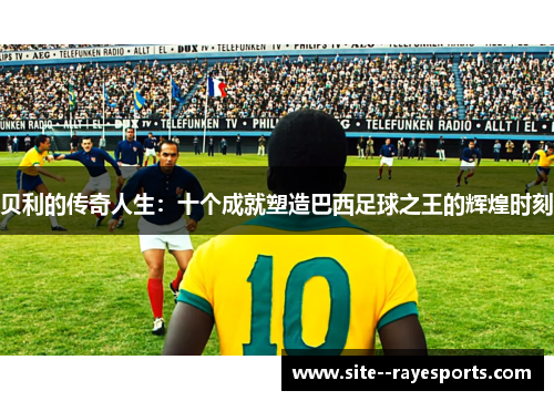 贝利的传奇人生:十个成就塑造巴西足球之王的辉煌时刻 贝利的传奇人生:十个成就塑造巴西足球之王的辉煌时刻