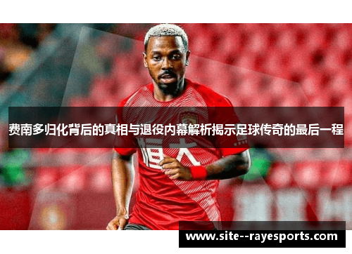 费南多归化背后的真相与退役内幕解析揭示足球传奇的最后一程 费南多归化背后的真相与退役内幕解析揭示足球传奇的最后一程