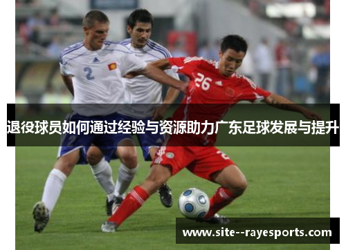 退役球员如何通过经验与资源助力广东足球发展与提升 退役球员如何通过经验与资源助力广东足球发展与提升