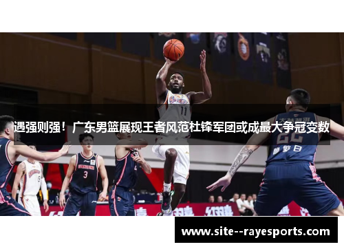 遇强则强！广东男篮展现王者风范杜锋军团或成最大争冠变数