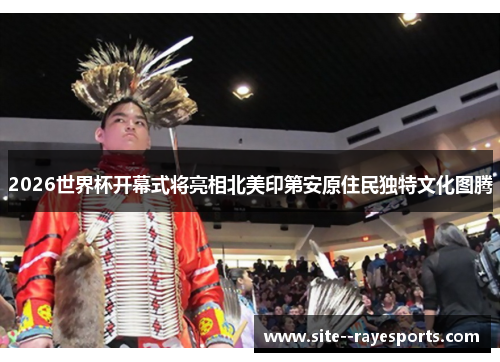 2026世界杯开幕式将亮相北美印第安原住民独特文化图腾