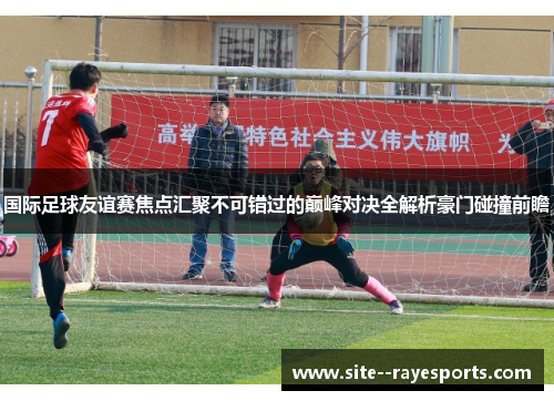 国际足球友谊赛焦点汇聚不可错过的巅峰对决全解析豪门碰撞前瞻 国际足球友谊赛焦点汇聚不可错过的巅峰对决全解析豪门碰撞前瞻